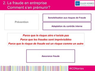 #ICDNantes
2. La fraude en entreprise
Comment s’en prémunir?
Prévention
Sensibilisation aux risques de Fraude
Adaptation du contrôle interne
Assurance fraude
Parce que le risque zéro n’existe pas
Parce que les fraudes sont imprévisibles
Parce que le risque de fraude est un risque comme un autre
 