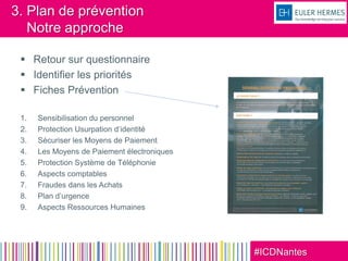 #ICDNantes
3. Plan de prévention
Notre approche
 Retour sur questionnaire
 Identifier les priorités
 Fiches Prévention
1. Sensibilisation du personnel
2. Protection Usurpation d’identité
3. Sécuriser les Moyens de Paiement
4. Les Moyens de Paiement électroniques
5. Protection Système de Téléphonie
6. Aspects comptables
7. Fraudes dans les Achats
8. Plan d’urgence
9. Aspects Ressources Humaines
 