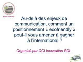 Jeudi 1er octobre 2015
Au-delà des enjeux de
communication, comment un
positionnement « ecofriendly »
peut-il vous amener à gagner
à l’international ?
Organisé par CCI Innovation PDL
 