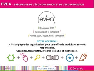 #ICDNantes© OCTOBRE 2015 EVEA
EVEA – SPÉCIALISTE DE L’ÉCO-CONCEPTION ET DE L’ECO-INNOVATION
/ Création en 2005 /
/ 25 consultants et formateurs /
/ Nantes, Lyon, Troyes, Paris, Montpellier /
NOTRE VOCATION :
« Accompagner les organisations pour une offre de produits et services
responsables.
Conseiller, transmettre, intégrer les outils et méthodes ».
 