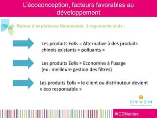 #ICDNantes
Retour d’expérience Natéosanté, 3 arguments clefs :
Les produits Eolis = Alternative à des produits
chinois existants « polluants »
Les produits Eolis = Economies à l’usage
(ex : meilleure gestion des filtres)
Les produits Eolis = le client ou distributeur devient
« éco responsable »
L’écoconception, facteurs favorables au
développement
 