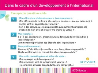 #ICDNantes
Exemple de questions clefs




Mon offre et ma chaîne de valeur « écoconception » :
Mon offre apporte t-elle une alternative « durable » à ce qui existe déjà ?
Quelles sont les applications et usages ?
Y a-t-il des acteurs au sein du pays cible qui pourraient participer à la
création de mon offre et intégrer ma chaine de valeur ?
Mes marchés :
Y a-t-il des distributeurs, prescripteurs ou donneurs d’ordre sensibles à
l’écoconception?
Comment sont perçus les éco produits dans le pays cible ?
Mes outils marketing/com et aides à la vente :
Mes messages sont-ils congruents ?
Mes arguments sont-ils suffisamment valorisés ?
(« économies à l’usage dans la durée, prix compétitif…)
Mon positionnement :
Comment j’identifie et je « maille » mon écosystème du pays cible ?
Quels sont les freins ou contraintes à l’accès aux marchés ?
Dans le cadre d’un développement à l’international
 