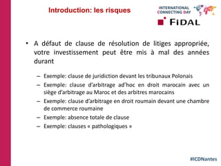 #ICDNantes
• A défaut de clause de résolution de litiges appropriée,
votre investissement peut être mis à mal des années
durant
– Exemple: clause de juridiction devant les tribunaux Polonais
– Exemple: clause d’arbitrage ad’hoc en droit marocain avec un
siège d’arbitrage au Maroc et des arbitres marocains
– Exemple: clause d’arbitrage en droit roumain devant une chambre
de commerce roumaine
– Exemple: absence totale de clause
– Exemple: clauses « pathologiques »
Introduction: les risques
 