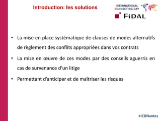 #ICDNantes
• La mise en place systématique de clauses de modes alternatifs
de règlement des conflits appropriées dans vos contrats
• La mise en œuvre de ces modes par des conseils aguerris en
cas de survenance d’un litige
• Permettant d’anticiper et de maîtriser les risques
Introduction: les solutions
 