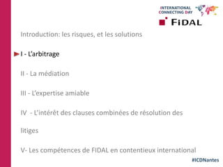 #ICDNantes
Introduction: les risques, et les solutions
I - L’arbitrage
II - La médiation
III - L’expertise amiable
IV - L’intérêt des clauses combinées de résolution des
litiges
V- Les compétences de FIDAL en contentieux international
 