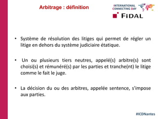 #ICDNantes
• Système de résolution des litiges qui permet de régler un
litige en dehors du système judiciaire étatique.
• Un ou plusieurs tiers neutres, appelé(s) arbitre(s) sont
choisi(s) et rémunéré(s) par les parties et tranche(nt) le litige
comme le fait le juge.
• La décision du ou des arbitres, appelée sentence, s'impose
aux parties.
Arbitrage : définition
 