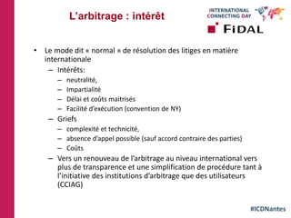#ICDNantes
• Le mode dit « normal » de résolution des litiges en matière
internationale
– Intérêts:
– neutralité,
– Impartialité
– Délai et coûts maitrisés
– Facilité d’exécution (convention de NY)
– Griefs
– complexité et technicité,
– absence d’appel possible (sauf accord contraire des parties)
– Coûts
– Vers un renouveau de l’arbitrage au niveau international vers
plus de transparence et une simplification de procédure tant à
l’initiative des institutions d’arbitrage que des utilisateurs
(CCIAG)
L’arbitrage : intérêt
 