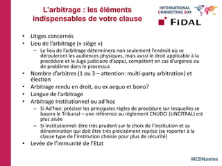 #ICDNantes
• Litiges concernés
• Lieu de l’arbitrage (« siège »)
– Le lieu de l’arbitrage déterminera non seulement l’endroit où se
dérouleront les audiences physiques, mais aussi le droit applicable à la
procédure et le Juge judiciaire d’appui, compétent en cas d’urgence ou
de problème dans le processus
• Nombre d’arbitres (1 ou 3 – attention: multi-party arbitration) et
élection
• Arbitrage rendu en droit, ou ex aequo et bono?
• Langue de l’arbitrage
• Arbitrage Institutionnel ou ad’hoc
– Si Ad’hoc: préciser les principales règles de procédure sur lesquelles se
basera le Tribunal – une référence au règlement CNUDCI (UNCITRAL) est
plus aisée
– Si institutionnel: être très prudent sur le choix de l’institution et sa
dénomination qui doit être très précisément reprise (se reporter à la
clause type de l’institution choisie pour plus de sécurité)
• Levée de l’immunité de l’Etat
L’arbitrage : les éléments
indispensables de votre clause
 