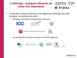 #ICDNantes
• L’institution: chaque institution a son règlement d’arbitrage, ses listes
d’arbitres, ses barèmes de coûts….
– Quelques institutions mondialement reconnues:
– De nombreuses institutions réputées à l’échelle régionale
L’arbitrage : quelques éléments de
choix très importants
…
 