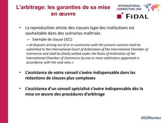 #ICDNantes
• La reproduction stricte des clauses type des institutions est
souhaitable dans des scénarios maîtrisés
– Exemple de clause (ICC):
« all disputes arising out of or in connection with the present contract shall be
submitted to the International Court of Arbitration of the International Chamber of
Commerce and shall be finally settled under the Rules of Arbitration of the
International Chamber of Commerce by one or more arbitrators appointed in
accordance with the said rules »
• L’assistance de votre conseil s’avère indispensable dans les
rédactions de clauses plus complexes
• L’assistance d’un conseil spécialisé s’avère indispensable dès la
mise en œuvre des procédures d’arbitrage
L’arbitrage: les garanties de sa mise
en œuvre
 