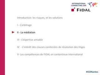 #ICDNantes
Introduction: les risques, et les solutions
I - L’arbitrage
II - La médiation
III - L’expertise amiable
IV - L’intérêt des clauses combinées de résolution des litiges
V- Les compétences de FIDAL en contentieux international
 