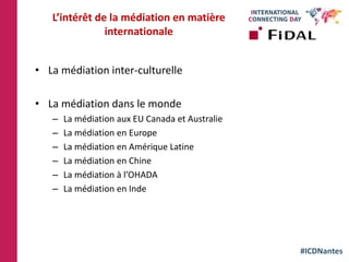 #ICDNantes
L’intérêt de la médiation en matière
internationale
• La médiation inter-culturelle
• La médiation dans le monde
– La médiation aux EU Canada et Australie
– La médiation en Europe
– La médiation en Amérique Latine
– La médiation en Chine
– La médiation à l’OHADA
– La médiation en Inde
 