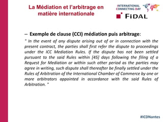 #ICDNantes
– Exemple de clause (CCI) médiation puis arbitrage:
" In the event of any dispute arising out of or in connection with the
present contract, the parties shall first refer the dispute to proceedings
under the ICC Mediation Rules. If the dispute has not been settled
pursuant to the said Rules within [45] days following the filing of a
Request for Mediation or within such other period as the parties may
agree in writing, such dispute shall thereafter be finally settled under the
Rules of Arbitration of the International Chamber of Commerce by one or
more arbitrators appointed in accordance with the said Rules of
Arbitration. "
La Médiation et l’arbitrage en
matière internationale
 