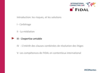 #ICDNantes
Introduction: les risques, et les solutions
I - L’arbitrage
II - La médiation
III - L’expertise amiable
IV - L’intérêt des clauses combinées de résolution des litiges
V- Les compétences de FIDAL en contentieux international
 