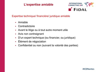 #ICDNantes
L’expertise amiable
Expertise technique/ financière/ juridique amiable
 Amiable
 Contradictoire
 Avant le litige ou à tout autre moment utile
 Avis non contraignant
 D'un expert technique (ou financier, ou juridique)
 Élément de négociation
 Confidentiel ou non (suivant la volonté des parties)
 