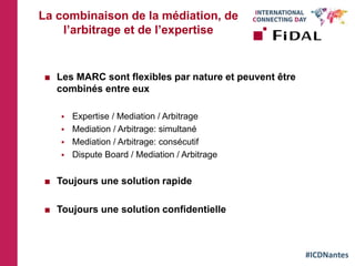 #ICDNantes
La combinaison de la médiation, de
l’arbitrage et de l’expertise
 Les MARC sont flexibles par nature et peuvent être
combinés entre eux
 Expertise / Mediation / Arbitrage
 Mediation / Arbitrage: simultané
 Mediation / Arbitrage: consécutif
 Dispute Board / Mediation / Arbitrage
 Toujours une solution rapide
 Toujours une solution confidentielle
 