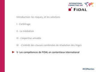 #ICDNantes
Introduction: les risques, et les solutions
I - L’arbitrage
II - La médiation
III - L’expertise amiable
IV - L’intérêt des clauses combinées de résolution des litiges
V- Les compétences de FIDAL en contentieux international
 