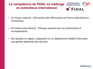 #ICDNantes
– Un réseau national : 150 avocats dans 90 bureaux en France spécialisés en
contentieux
– Un réseau international : 150 pays couverts par nos partenariats et
correspondants
– Des équipes en région, s’appuyant sur un département dédié à Paris pour
une gestion optimisée des dossiers
La compétence de FIDAL en arbitrage
et contentieux international
 