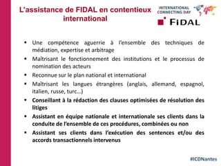 #ICDNantes
 Une compétence aguerrie à l’ensemble des techniques de
médiation, expertise et arbitrage
 Maîtrisant le fonctionnement des institutions et le processus de
nomination des acteurs
 Reconnue sur le plan national et international
 Maîtrisant les langues étrangères (anglais, allemand, espagnol,
italien, russe, turc…)
 Conseillant à la rédaction des clauses optimisées de résolution des
litiges
 Assistant en équipe nationale et internationale ses clients dans la
conduite de l’ensemble de ces procédures, combinées ou non
 Assistant ses clients dans l’exécution des sentences et/ou des
accords transactionnels intervenus
L’assistance de FIDAL en contentieux
international
 
