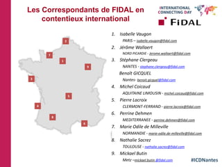 #ICDNantes
Les Correspondants de FIDAL en
contentieux international
1. Isabelle Vaugon
PARIS – isabelle.vaugon@fidal.com
2. Jérôme Wallaert
NORD PICARDIE - Jerome.wallaert@fidal.com
3. Stéphane Clergeau
NANTES - stephane.clergeau@fidal.com
Benoît GICQUEL
Nantes- benoit.gicquel@fidal.com
4. Michel Coicaud
AQUITAINE LIMOUSIN - michel.coicaud@fidal.com
5. Pierre Lacroix
CLERMONT-FERRAND - pierre.lacroix@fidal.com
6. Perrine Dehmen
MEDITERRANEE - perrine.dehmen@fidal.com
7. Marie Odile de Milleville
NORMANDIE - marie-odile.de-milleville@fidal.com
8. Nathalie Sacrez
TOULOUSE - nathalie.sacrez@fidal.com
9. Mickael Butin
Metz –mickael.butin @fidal.com
1
2
3
4
5
6
7
8
9
 
