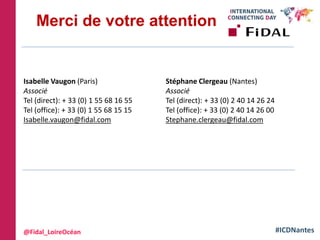 #ICDNantes
Merci de votre attention
Isabelle Vaugon (Paris)
Associé
Tel (direct): + 33 (0) 1 55 68 16 55
Tel (office): + 33 (0) 1 55 68 15 15
Isabelle.vaugon@fidal.com
Stéphane Clergeau (Nantes)
Associé
Tel (direct): + 33 (0) 2 40 14 26 24
Tel (office): + 33 (0) 2 40 14 26 00
Stephane.clergeau@fidal.com
@Fidal_LoireOcéan
 