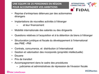 #ICDNantes
• Reprise d’entreprises détenues par des actionnaires
étrangers
• Implantations de nouvelles activités à l’étranger
– et leur financement
• Mobilité internationale des salariés ou des dirigeants
• Questions relatives à l’acquisition et à la détention de biens à l’étranger
• Structuration juridique et fiscale du développement à l’international
des PME –PMI
• Contrats, concurrence, et distribution à l’international
• Gestion et valorisation des incorporels (propriété intellectuelle)
• Douane
• Prix de transfert
• Accompagnement dans le cadre des procédures
– judiciaires et administratives de répression de l’évasion fiscale
UNE EQUIPE DE 25 PERSONNES EN RÉGION
POUR ACCOMPAGNER VOS AMBITIONS
INTERNATIONALES
@Fidal_LoireOcean
 