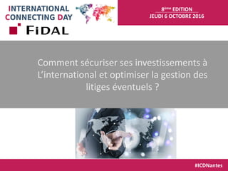 8ème EDITION
JEUDI 6 OCTOBRE 2016
#ICDNantes
Comment sécuriser ses investissements à
L’international et optimiser la gestion des
litiges éventuels ?
 