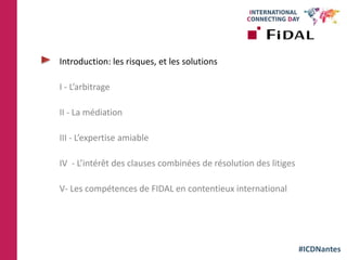 #ICDNantes
Introduction: les risques, et les solutions
I - L’arbitrage
II - La médiation
III - L’expertise amiable
IV - L’intérêt des clauses combinées de résolution des litiges
V- Les compétences de FIDAL en contentieux international
 