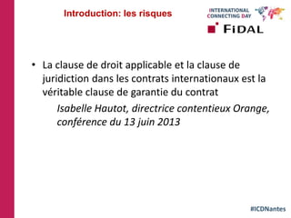 #ICDNantes
• La clause de droit applicable et la clause de
juridiction dans les contrats internationaux est la
véritable clause de garantie du contrat
Isabelle Hautot, directrice contentieux Orange,
conférence du 13 juin 2013
Introduction: les risques
 