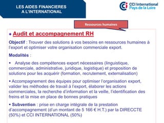 Audit et accompagnement RH
Objectif : Trouver des solutions à vos besoins en ressources humaines à
l’export et optimiser votre organisation commerciale export.
Modalités :
 Analyse des compétences export nécessaires (linguistique,
commerciale, administrative, juridique, logistique) et proposition de
solutions pour les acquérir (formation, recrutement, externalisation)
 Accompagnement des équipes pour optimiser l’organisation export,
valider les méthodes de travail à l’export, élaborer les actions
commerciales, la recherche d’information et la veille, l’identification des
freins et la mise en place de bonnes pratiques
 Subvention : prise en charge intégrale de la prestation
d’accompagnement (d’un montant de 5 166 € H.T.) par la DIRECCTE
(50%) et CCI INTERNATIONAL (50%)
Les aides financières à l’internationalLES AIDES FINANCIERES
A L’INTERNATIONAL
 