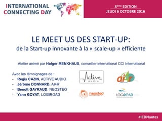 8ème EDITION
JEUDI 6 OCTOBRE 2016
#ICDNantes
LE MEET US DES START-UP:
de la Start-up innovante à la « scale-up » efficiente
Atelier animé par Holger MENKHAUS, conseiller international CCI International
Avec les témoignages de :
- Régis CAZIN, ACTIVE AUDIO
- Jérôme DONNARD, AI4R
- Benoît GAYRAUD, NEOSTEO
- Yann GOYAT, LOGIROAD
 