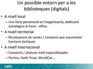 Un possible entorn per a les biblioteques (digitals) 
14 
•A nivell local 
–Una forta penetració en l’organització, dedicació estratègica al front - office 
•A nivell territorial 
–Recolzament de xarxes / consorcis que assumeixin funcions tàctiques 
•A nivell internacional 
–Consorcis / aliances molt especialitzades 
–Portico, Hathi Trust, WorldCat...  
