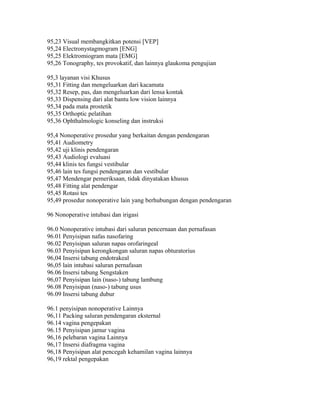 95,23 Visual membangkitkan potensi [VEP]
95,24 Electronystagmogram [ENG]
95,25 Elektromiogram mata [EMG]
95,26 Tonography, tes provokatif, dan lainnya glaukoma pengujian
95,3 layanan visi Khusus
95,31 Fitting dan mengeluarkan dari kacamata
95,32 Resep, pas, dan mengeluarkan dari lensa kontak
95,33 Dispensing dari alat bantu low vision lainnya
95,34 pada mata prostetik
95,35 Orthoptic pelatihan
95,36 Ophthalmologic konseling dan instruksi
95,4 Nonoperative prosedur yang berkaitan dengan pendengaran
95,41 Audiometry
95,42 uji klinis pendengaran
95,43 Audiologi evaluasi
95,44 klinis tes fungsi vestibular
95,46 lain tes fungsi pendengaran dan vestibular
95,47 Mendengar pemeriksaan, tidak dinyatakan khusus
95,48 Fitting alat pendengar
95,45 Rotasi tes
95,49 prosedur nonoperative lain yang berhubungan dengan pendengaran
96 Nonoperative intubasi dan irigasi
96.0 Nonoperative intubasi dari saluran pencernaan dan pernafasan
96.01 Penyisipan nafas nasofaring
96.02 Penyisipan saluran napas orofaringeal
96.03 Penyisipan kerongkongan saluran napas obturatorius
96,04 Insersi tabung endotrakeal
96,05 lain intubasi saluran pernafasan
96.06 Insersi tabung Sengstaken
96,07 Penyisipan lain (naso-) tabung lambung
96.08 Penyisipan (naso-) tabung usus
96.09 Insersi tabung dubur
96.1 penyisipan nonoperative Lainnya
96,11 Packing saluran pendengaran eksternal
96.14 vagina pengepakan
96.15 Penyisipan jamur vagina
96,16 pelebaran vagina Lainnya
96,17 Insersi diafragma vagina
96,18 Penyisipan alat pencegah kehamilan vagina lainnya
96,19 rektal pengepakan
 