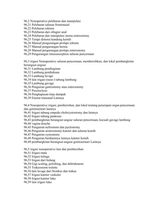 96,2 Nonoperative pelebaran dan manipulasi
96,21 Pelebaran saluran frontonasal
96,22 Pelebaran rektum
96,23 Pelebaran dari sfingter anal
96,24 Pelebaran dan manipulasi stoma enterostomy
96,25 Terapi distensi kandung kemih
96,26 Manual pengurangan prolaps rektum
96,27 Manual pengurangan hernia
96,28 Manual pengurangan prolaps enterostomy
96,29 Pengurangan intussusception saluran pencernaan
96,3 irigasi Nonoperative saluran pencernaan, membersihkan, dan lokal pembangkitan
berangsur-angsur
96,31 Lambung pendinginan
96,32 Lambung pembekuan
96,33 Lambung lavage
96,34 lain irigasi (naso-) tabung lambung
96,35 Lambung gavage
96,36 Pengairan gastrostomy atau enterostomy
96,37 Proctoclysis
96,38 Penghapusan tinja dampak
96,39 Enema transanal Lainnya
96,4 Nonoperative irigasi, pembersihan, dan lokal tentang penerapan organ pencernaan
dan genitourinari lainnya
96,41 Irigasi tabung empedu cholecystostomy dan lainnya
96,42 Irigasi tabung pankreas
96,43 pembangkitan berangsur-angsur saluran pencernaan, kecuali gavage lambung
96,44 vagina douche
96,45 Pengairan nefrostomi dan pyelostomy
96,46 Pengairan ureterostomy kateter dan saluran kemih
96,47 Pengairan cystostomy
96,48 Pengairan berdiamnya lainnya kateter kemih
96,49 pembangkitan berangsur-angsur genitourinari Lainnya
96,5 irigasi nonoperative lain dan pembersihan
96,51 Irigasi mata
96,52 Irigasi telinga
96,53 Irigasi dari hidung
96,54 Gigi scaling, polishing, dan debridement
96,55 Trakeostomi toilette
96,56 lain lavage dari bronkus dan trakea
96,57 Irigasi kateter vaskuler
96,58 Irigasi kateter luka
96,59 lain irigasi luka
 