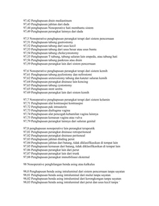 97,42 Penghapusan drain mediastinum
97,43 Penghapusan jahitan dari dada
97,44 penghapusan Nonoperative hati membantu sistem
97,49 Penghapusan perangkat lainnya dari dada
97,5 Nonoperative penghapusan perangkat terapi dari sistem pencernaan
97,51 Penghapusan tabung gastrostomy
97,52 Penghapusan tabung dari usus kecil
97,53 Penghapusan tabung dari usus besar atau usus buntu
97,54 Penghapusan tabung cholecystostomy
97,55 Penghapusan T-tabung, tabung saluran lain empedu, atau tabung hati
97,56 Penghapusan tabung pankreas atau drain
97,59 Penghapusan perangkat lain dari sistem pencernaan
97,6 Nonoperative penghapusan perangkat terapi dari sistem kemih
97,61 Penghapusan tabung pyelostomy dan nefrostomi
97,62 Penghapusan ureterostomy tabung dan kateter saluran kemih
97,64 Penghapusan perangkat drainase lain kencing
97,63 Penghapusan tabung cystostomy
97,65 Penghapusan stent uretra
97.69 Penghapusan perangkat lain dari sistem kemih
97,7 Nonoperative penghapusan perangkat terapi dari sistem kelamin
97,71 Penghapusan alat kontrasepsi kontrasepsi
97,72 Penghapusan pak intrauterin
97,73 Penghapusan diafragma vagina
97,74 Penghapusan alat pencegah kehamilan vagina lainnya
97,75 Penghapusan kemasan vagina atau vulva
97,79 Penghapusan perangkat lainnya dari saluran genital
97,8 penghapusan nonoperative lain perangkat terapeutik
97,81 Penghapusan perangkat drainase retroperitoneal
97,82 Penghapusan perangkat drainase peritoneal
97,83 Penghapusan jahitan dinding perut
97,84 Penghapusan jahitan dari batang, tidak diklasifikasikan di tempat lain
97,85 Penghapusan kemasan dari batang, tidak diklasifikasikan di tempat lain
97,86 Penghapusan perangkat lain dari perut
97,87 Penghapusan perangkat lain dari trunk
97,88 Penghapusan perangkat immobilisasi eksternal
98 Nonoperative penghilangan benda asing atau kalkulus
98,0 Penghapusan benda asing intraluminal dari sistem pencernaan tanpa sayatan
98,01 Penghapusan benda asing intraluminal dari mulut tanpa sayatan
98,02 Penghapusan benda asing intraluminal dari kerongkongan tanpa sayatan
98,03 Penghapusan benda asing intraluminal dari perut dan usus kecil tanpa `
 
