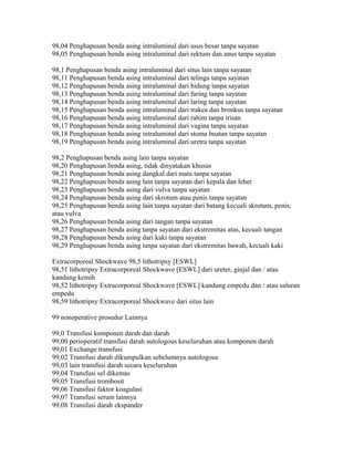 98,04 Penghapusan benda asing intraluminal dari usus besar tanpa sayatan
98,05 Penghapusan benda asing intraluminal dari rektum dan anus tanpa sayatan
98,1 Penghapusan benda asing intraluminal dari situs lain tanpa sayatan
98,11 Penghapusan benda asing intraluminal dari telinga tanpa sayatan
98,12 Penghapusan benda asing intraluminal dari hidung tanpa sayatan
98,13 Penghapusan benda asing intraluminal dari faring tanpa sayatan
98,14 Penghapusan benda asing intraluminal dari laring tanpa sayatan
98,15 Penghapusan benda asing intraluminal dari trakea dan bronkus tanpa sayatan
98,16 Penghapusan benda asing intraluminal dari rahim tanpa irisan
98,17 Penghapusan benda asing intraluminal dari vagina tanpa sayatan
98,18 Penghapusan benda asing intraluminal dari stoma buatan tanpa sayatan
98,19 Penghapusan benda asing intraluminal dari uretra tanpa sayatan
98,2 Penghapusan benda asing lain tanpa sayatan
98,20 Penghapusan benda asing, tidak dinyatakan khusus
98,21 Penghapusan benda asing dangkal dari mata tanpa sayatan
98,22 Penghapusan benda asing lain tanpa sayatan dari kepala dan leher
98,23 Penghapusan benda asing dari vulva tanpa sayatan
98,24 Penghapusan benda asing dari skrotum atau penis tanpa sayatan
98,25 Penghapusan benda asing lain tanpa sayatan dari batang kecuali skrotum, penis,
atau vulva
98,26 Penghapusan benda asing dari tangan tanpa sayatan
98,27 Penghapusan benda asing tanpa sayatan dari ekstremitas atas, kecuali tangan
98,28 Penghapusan benda asing dari kaki tanpa sayatan
98,29 Penghapusan benda asing tanpa sayatan dari ekstremitas bawah, kecuali kaki
Extracorporeal Shockwave 98,5 lithotripsy [ESWL]
98,51 lithotripsy Extracorporeal Shockwave [ESWL] dari ureter, ginjal dan / atau
kandung kemih
98,52 lithotripsy Extracorporeal Shockwave [ESWL] kandung empedu dan / atau saluran
empedu
98,59 lithotripsy Extracorporeal Shockwave dari situs lain
99 nonoperative prosedur Lainnya
99,0 Transfusi komponen darah dan darah
99,00 perioperatif transfusi darah autologous keseluruhan atau komponen darah
99,01 Exchange transfusi
99,02 Transfusi darah dikumpulkan sebelumnya autologous
99,03 lain transfusi darah secara keseluruhan
99,04 Transfusi sel dikemas
99,05 Transfusi trombosit
99,06 Transfusi faktor koagulasi
99,07 Transfusi serum lainnya
99,08 Transfusi darah ekspander
 
