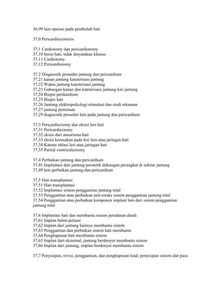 36,99 lain operasi pada pembuluh hati
37,0 Pericardiocentesis
37,1 Cardiotomy dan pericardiotomy
37,10 Insisi hati, tidak dinyatakan khusus
37,11 Cardiotomy
37,12 Pericardiotomy
37.2 Diagnostik prosedur jantung dan pericardium
37,21 kanan jantung kateterisasi jantung
37,22 Waktu jantung kateterisasi jantung
37,23 Gabungan kanan dan kateterisasi jantung kiri jantung
37,24 Biopsi perikardium
37,25 Biopsi hati
37,26 Jantung elektropsikologi stimulasi dan studi rekaman
37,27 jantung pemetaan
37,29 diagnostik prosedur lain pada jantung dan pericardium
37,3 Pericardiectomy dan eksisi lesi hati
37,31 Pericardiectomy
37,32 eksisi dari aneurisma hati
37,33 eksisi kerusakan pada lesi lain atau jaringan hati
37,34 Kateter ablasi lesi atau jaringan hati
37,35 Partial ventriculectomy
37,4 Perbaikan jantung dan pericardium
37,41 Implantasi dari jantung prostetik dukungan perangkat di sekitar jantung
37,49 lain perbaikan jantung dan pericardium
37,5 Hati transplantasi
37,51 Hati transplantasi
37,52 Implantasi sistem penggantian jantung total
37,53 Penggantian atau perbaikan unit toraks sistem penggantian jantung total
37,54 Penggantian atau perbaikan komponen implant lain dari sistem penggantian
jantung total
37,6 Implantasi hati dan membantu sistem peredaran darah
37,61 Implan balon pulsasi
37,62 Implan dari jantung lainnya membantu sistem
37,63 Penggantian dan perbaikan sistem hati membantu
37,64 Penghapusan hati membantu sistem
37,65 Implan dari eksternal, jantung berdenyut membantu sistem
37,66 Implan dari jantung, implan berdenyut membantu sistem
37,7 Penyisipan, revisi, penggantian, dan penghapusan lead; penyisipan sistem alat pacu
 