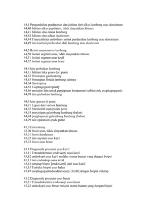 44,4 Pengendalian perdarahan dan jahitan dari ulkus lambung atau duodenum
44,40 Jahitan ulkus peptikum, tidak dinyatakan khusus
44,41 Jahitan situs tukak lambung
44,42 Jahitan situs ulkus duodenum
44,44 Transcatheter embolisasi untuk perdarahan lambung atau duodenum
44,49 lain kontrol perdarahan dari lambung atau duodenum
44,5 Revisi anastomosis lambung
44,50 Isolasi segmen usus, tidak dinyatakan khusus
44,51 Isolasi segmen usus kecil
44,52 Isolasi segmen usus besar
44.6 lain perbaikan lambung
44,61 Jahitan luka gores dari perut
44,62 Penutupan gastrostomy
44,63 Penutupan fistula lambung lainnya
44,64 Gastropexy
44,65 Esophagogastroplasty
44,66 prosedur lain untuk penciptaan kompetensi sphincteric esophagogastric
44,69 lain perbaikan lambung
44,9 lain operasi di perut
44,91 Ligasi dari varises lambung
44,92 Intrabedah manipulasi perut
44,93 penyisipan gelembung lambung (balon)
44,94 penghapusan gelembung lambung (balon)
44,99 lain oparations pada perut
45,0 Enterotomy
45.00 Insisi usus, tidak dinyatakan khusus
45,01 Insisi duodenum
45,02 lain sayatan usus kecil
45,03 Insisi usus besar
45.1 Diagnostik prosedur usus kecil
45,11 Transabdominal endoskopi usus kecil
45,12 endoskopi usus kecil melalui stoma buatan yang dengan biopsi
45,13 lain endoskopi usus kecil
45,14 tertutup biopsi [endoskopi] dari usus kecil
45,15 Terbuka biopsi usus halus
45,19 esophagogastroduodenoscopy [EGD] dengan biopsi tertutup
45.2 Diagnostik prosedur usus besar
45,21 Transabdominal endoskopi usus besar
45,22 endoskopi usus besar melalui stoma buatan yang dengan biopsi
 