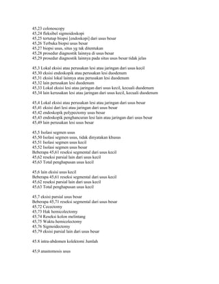 45,23 colonoscopy
45,24 fleksibel sigmoidoskopi
45,25 tertutup biopsi [endoskopi] dari usus besar
45,26 Terbuka biopsi usus besar
45,27 biopsi usus, situs yg tak ditentukan
45,28 prosedur diagnostik lainnya di usus besar
45,29 prosedur diagnostik lainnya pada situs usus besar tidak jelas
45,3 Lokal eksisi atau perusakan lesi atau jaringan dari usus kecil
45,30 eksisi endoskopik atau perusakan lesi duodenum
45,31 eksisi lokal lainnya atau perusakan lesi duodenum
45,32 lain perusakan lesi duodenum
45,33 Lokal eksisi lesi atau jaringan dari usus kecil, kecuali duodenum
45,34 lain kerusakan lesi atau jaringan dari usus kecil, kecuali duodenum
45,4 Lokal eksisi atau perusakan lesi atau jaringan dari usus besar
45,41 eksisi dari lesi atau jaringan dari usus besar
45,42 endoskopik polypectomy usus besar
45,43 endoskopik penghancuran lesi lain atau jaringan dari usus besar
45,49 lain perusakan lesi usus besar
45,5 Isolasi segmen usus
45,50 Isolasi segmen usus, tidak dinyatakan khusus
45,51 Isolasi segmen usus kecil
45,52 Isolasi segmen usus besar
Beberapa 45,61 reseksi segmental dari usus kecil
45,62 reseksi parsial lain dari usus kecil
45,63 Total penghapusan usus kecil
45,6 lain eksisi usus kecil
Beberapa 45,61 reseksi segmental dari usus kecil
45,62 reseksi parsial lain dari usus kecil
45,63 Total penghapusan usus kecil
45,7 eksisi parsial usus besar
Beberapa 45,71 reseksi segmental dari usus besar
45,72 Cecectomy
45,73 Hak hemicolectomy
45,74 Reseksi kolon melintang
45,75 Waktu hemicolectomy
45,76 Sigmoidectomy
45,79 eksisi parsial lain dari usus besar
45.8 intra-abdomen kolektomi Jumlah
45,9 anastomosis usus
 