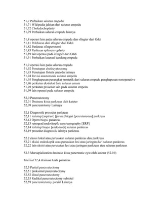 51,7 Perbaikan saluran empedu
51,71 Wikipedia jahitan dari saluran empedu
51,72 Choledochoplasty
51,79 Perbaikan saluran empedu lainnya
51,8 operasi lain pada saluran empedu dan sfingter dari Oddi
51,81 Pelebaran dari sfingter dari Oddi
51,82 Pankreas sfingterotomi
51,83 Pankreas sphincteroplasty
51,89 lain operasi pada sfingter dari Oddi
51,91 Perbaikan laserasi kandung empedu
51,9 operasi lain pada saluran empedu
51,92 Penutupan cholecystostomy
51,93 Penutupan fistula empedu lainnya
51,94 Revisi anastomosis saluran empedu
51,95 Penghapusan perangkat prostetik dari saluran empedu penghapusan nonoperative
51,96 perkutan ekstraksi batu saluran umum
51,98 perkutan prosedur lain pada saluran empedu
51,99 lain operasi pada saluran empedu
52,0 Pancreatotomy
52,01 Drainase kista pankreas oleh kateter
52,09 pancreatotomy Lainnya
52,1 Diagnostik prosedur pankreas
52,11 tertutup [aspirasi] [jarum] biopsi [percutaneous] pankreas
52,12 Opern biopsi pankreas
52,13 retrograd endoskopik pancreatography [ERP]
52,14 tertutup biopsi [endoskopi] saluran pankreas
52,19 prosedur diagnostik lainnya pankreas
52.2 eksisi lokal atau perusakan saluran pankreas dan pankreas
52,21 eksisi endoskopik atau perusakan lesi atau jaringan dari saluran pankreas
52,22 lain eksisi atau perusakan lesi atau jaringan pankreas atau saluran pankreas
52,3 Marsupialization drainase kista pancrteatic cyst oleh kateter (52,01)
Internal 52,4 drainase kista pankreas
52,5 Partial pancreatectomy
52,51 proksimal pancreatectomy
52,52 distal pancreatectomy
52,53 Radikal pancreatectomy subtotal
52,59 pancreatectomy parsial Lainnya
 