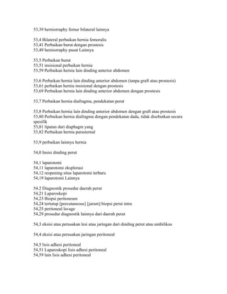53,39 herniorraphy femur bilateral lainnya
53,4 Bilateral perbaikan hernia femoralis
53,41 Perbaikan burut dengan prostesis
53,49 herniorraphy pusat Lainnya
53,5 Perbaikan burut
53,51 insisional perbaikan hernia
53,59 Perbaikan hernia lain dinding anterior abdomen
53,6 Perbaikan hernia lain dinding anterior abdomen (tanpa graft atau prostesis)
53,61 perbaikan hernia insisional dengan prostesis
53,69 Perbaikan hernia lain dinding anterior abdomen dengan prostesis
53,7 Perbaikan hernia diafragma, pendekatan perut
53,8 Perbaikan hernia lain dinding anterior abdomen dengan graft atau prostesis
53,80 Perbaikan hernia diafragma dengan pendekatan dada, tidak disebutkan secara
spesifik
53,81 lipatan dari diaphagm yang
53,82 Perbaikan hernia parasternal
53,9 perbaikan lainnya hernia
54,0 Insisi dinding perut
54,1 laparotomi
54,11 laparotomi eksplorasi
54,12 reopening situs laparotomi terbaru
54,19 laparotomi Lainnya
54.2 Diagnostik prosedur daerah perut
54,21 Laparoskopi
54,23 Biopsi peritoneum
54,24 tertutup [percutaneous] [jarum] biopsi perut intra
54,25 peritoneal lavage
54,29 prosedur diagnostik lainnya dari daerah perut
54,3 eksisi atau perusakan lesi atau jaringan dari dinding perut atau umbilikus
54,4 eksisi atau perusakan jaringan peritoneal
54,5 lisis adhesi peritoneal
54,51 Laparoskopi lisis adhesi peritoneal
54,59 lain lisis adhesi peritoneal
 