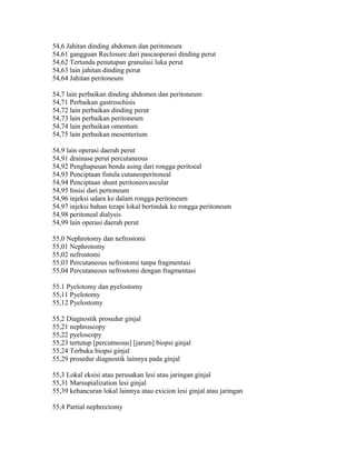 54,6 Jahitan dinding abdomen dan peritoneum
54,61 gangguan Reclosure dari pascaoperasi dinding perut
54,62 Tertunda penutupan granulasi luka perut
54,63 lain jahitan dinding perut
54,64 Jahitan peritoneum
54,7 lain perbaikan dinding abdomen dan peritoneum
54,71 Perbaikan gastroschisis
54,72 lain perbaikan dinding perut
54,73 lain perbaikan peritoneum
54,74 lain perbaikan omentum
54,75 lain perbaikan mesenterium
54,9 lain operasi daerah perut
54,91 drainase perut percutaneous
54,92 Penghapusan benda asing dari rongga peritoeal
54,93 Penciptaan fistula cutaneoperitoneal
54,94 Penciptaan shunt peritoneovascular
54,95 Insisi dari pertoneum
54,96 injeksi udara ke dalam rongga peritoneum
54,97 injeksi bahan terapi lokal bertindak ke rongga peritoneum
54,98 peritoneal dialysis
54,99 lain operasi daerah perut
55,0 Nephrotomy dan nefrostomi
55,01 Nephrotomy
55,02 nefrostomi
55,03 Percutaneous nefrostomi tanpa fragmentasi
55,04 Percutaneous nefrostomi dengan fragmentasi
55.1 Pyelotomy dan pyelostomy
55,11 Pyelotomy
55,12 Pyelostomy
55,2 Diagnostik prosedur ginjal
55,21 nephroscopy
55,22 pyeloscopy
55,23 tertutup [percutneous] [jarum] biopsi ginjal
55,24 Terbuka biopsi ginjal
55,29 prosedur diagnostik lainnya pada ginjal
55,3 Lokal eksisi atau perusakan lesi atau jaringan ginjal
55,31 Marsupialization lesi ginjal
55,39 kehancuran lokal lainnya atau exicion lesi ginjal atau jaringan
55,4 Partial nephrectomy
 