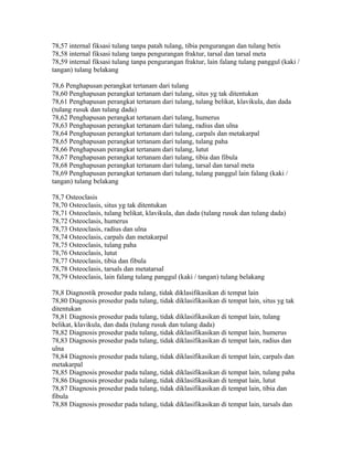 78,57 internal fiksasi tulang tanpa patah tulang, tibia pengurangan dan tulang betis
78,58 internal fiksasi tulang tanpa pengurangan fraktur, tarsal dan tarsal meta
78,59 internal fiksasi tulang tanpa pengurangan fraktur, lain falang tulang panggul (kaki /
tangan) tulang belakang
78,6 Penghapusan perangkat tertanam dari tulang
78,60 Penghapusan perangkat tertanam dari tulang, situs yg tak ditentukan
78,61 Penghapusan perangkat tertanam dari tulang, tulang belikat, klavikula, dan dada
(tulang rusuk dan tulang dada)
78,62 Penghapusan perangkat tertanam dari tulang, humerus
78,63 Penghapusan perangkat tertanam dari tulang, radius dan ulna
78,64 Penghapusan perangkat tertanam dari tulang, carpals dan metakarpal
78,65 Penghapusan perangkat tertanam dari tulang, tulang paha
78,66 Penghapusan perangkat tertanam dari tulang, lutut
78,67 Penghapusan perangkat tertanam dari tulang, tibia dan fibula
78,68 Penghapusan perangkat tertanam dari tulang, tarsal dan tarsal meta
78,69 Penghapusan perangkat tertanam dari tulang, tulang panggul lain falang (kaki /
tangan) tulang belakang
78,7 Osteoclasis
78,70 Osteoclasis, situs yg tak ditentukan
78,71 Osteoclasis, tulang belikat, klavikula, dan dada (tulang rusuk dan tulang dada)
78,72 Osteoclasis, humerus
78,73 Osteoclasis, radius dan ulna
78,74 Osteoclasis, carpals dan metakarpal
78,75 Osteoclasis, tulang paha
78,76 Osteoclasis, lutut
78,77 Osteoclasis, tibia dan fibula
78,78 Osteoclasis, tarsals dan metatarsal
78,79 Osteoclasis, lain falang tulang panggul (kaki / tangan) tulang belakang
78,8 Diagnostik prosedur pada tulang, tidak diklasifikasikan di tempat lain
78,80 Diagnosis prosedur pada tulang, tidak diklasifikasikan di tempat lain, situs yg tak
ditentukan
78,81 Diagnosis prosedur pada tulang, tidak diklasifikasikan di tempat lain, tulang
belikat, klavikula, dan dada (tulang rusuk dan tulang dada)
78,82 Diagnosis prosedur pada tulang, tidak diklasifikasikan di tempat lain, humerus
78,83 Diagnosis prosedur pada tulang, tidak diklasifikasikan di tempat lain, radius dan
ulna
78,84 Diagnosis prosedur pada tulang, tidak diklasifikasikan di tempat lain, carpals dan
metakarpal
78,85 Diagnosis prosedur pada tulang, tidak diklasifikasikan di tempat lain, tulang paha
78,86 Diagnosis prosedur pada tulang, tidak diklasifikasikan di tempat lain, lutut
78,87 Diagnosis prosedur pada tulang, tidak diklasifikasikan di tempat lain, tibia dan
fibula
78,88 Diagnosis prosedur pada tulang, tidak diklasifikasikan di tempat lain, tarsals dan
 