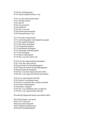 87,54 lain cholangiogram
87,59 saluran empedu lainnya x-ray
87.6 x-ray lain sistem pencernaan
87,61 menelan barium
87,62 atas GI
87,63 seri usus kecil
87,64 rendah GI
87,65 lain x-ray usus
87,66 kontras pancreatogram
87,69 lain pencernaan x-ray
87,7 X-ray dari sistem kemih
87,71 axial tomography terkomputerisasi ginjal
87,72 lain nephrotomogram
87,73 intavenous tomogram
87,74 retrograd pyelogram
87,75 perkutaneus pyelogram
87,76 retrograde cystoutherogram
87,77 lain cystogram
87,78 ileum conduitogram
87,79 lain x-ray dari sistem urin
87,8 X-ray dari organ kelamin perempuan
87,81 x-ray dari uterus gravid
87,82 gas kontras hysterosalpingogram
87,83 buram de kontras hysterosalpingogram
87,84 percutaneous hystogram
87,85 lain x-ray dari saluran tuba dan rahim
87,89 lain x-ray organ alat kelamin perempuan
87,9 X-ray organ kelamin laki-laki
87,91 kontras vesiculogram mani
87,92 lain x-ray prostat dan vesikula seminalis
87,93 kontras epidymogram
87,94 kontras vasogram
87,95 lain x-ray epididimis dan vas deferens
87,99 lain x-ray organ kelamin laki-laki
88 radiologi diagnostik lainnya dan teknik terkait
88,0 Soft jaringan x-ray perut
88.01 CAT scan perut
88,02 lain perut tomografi
88,03 Sinogram dinding perut
88,04 perut lymphangiogram
 