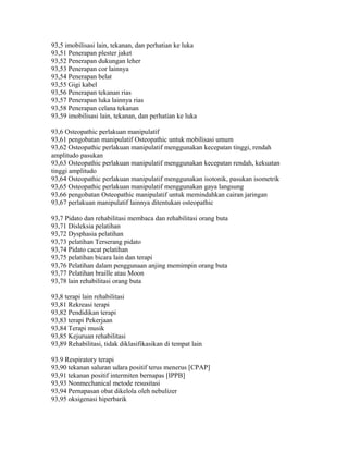 93,5 imobilisasi lain, tekanan, dan perhatian ke luka
93,51 Penerapan plester jaket
93,52 Penerapan dukungan leher
93,53 Penerapan cor lainnya
93,54 Penerapan belat
93,55 Gigi kabel
93,56 Penerapan tekanan rias
93,57 Penerapan luka lainnya rias
93,58 Penerapan celana tekanan
93,59 imobilisasi lain, tekanan, dan perhatian ke luka
93,6 Osteopathic perlakuan manipulatif
93,61 pengobatan manipulatif Osteopathic untuk mobilisasi umum
93,62 Osteopathic perlakuan manipulatif menggunakan kecepatan tinggi, rendah
amplitudo pasukan
93,63 Osteopathic perlakuan manipulatif menggunakan kecepatan rendah, kekuatan
tinggi amplitudo
93,64 Osteopathic perlakuan manipulatif menggunakan isotonik, pasukan isometrik
93,65 Osteopathic perlakuan manipulatif menggunakan gaya langsung
93,66 pengobatan Osteopathic manipulatif untuk memindahkan cairan jaringan
93,67 perlakuan manipulatif lainnya ditentukan osteopathic
93,7 Pidato dan rehabilitasi membaca dan rehabilitasi orang buta
93,71 Disleksia pelatihan
93,72 Dysphasia pelatihan
93,73 pelatihan Terserang pidato
93,74 Pidato cacat pelatihan
93,75 pelatihan bicara lain dan terapi
93,76 Pelatihan dalam penggunaan anjing memimpin orang buta
93,77 Pelatihan braille atau Moon
93,78 lain rehabilitasi orang buta
93,8 terapi lain rehabilitasi
93,81 Rekreasi terapi
93,82 Pendidikan terapi
93,83 terapi Pekerjaan
93,84 Terapi musik
93,85 Kejuruan rehabilitasi
93,89 Rehabilitasi, tidak diklasifikasikan di tempat lain
93.9 Respiratory terapi
93,90 tekanan saluran udara positif terus menerus [CPAP]
93,91 tekanan positif intermiten bernapas [IPPB]
93,93 Nonmechanical metode resusitasi
93,94 Pernapasan obat dikelola oleh nebulizer
93,95 oksigenasi hiperbarik
 