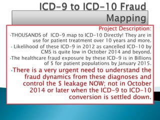 Project Description:
•THOUSANDS     of ICD-9 map to ICD-10 Directly! They are in
           use for patient treatment over 10 years and more.
 • Likelihood of these ICD-9 in 2012 as cancelled ICD-10 by
              CMS is quite low in October 2014 and beyond.
•The healthcare fraud exposure by these ICD-9 is in Billions
                of $ for patient populations by January 2015.
•There  is a very urgent need to understand the
     fraud dynamics from these diagnoses and
     control the $ leakage NOW; not in October
       2014 or later when the ICD-9 to ICD-10
                     conversion is settled down.
 