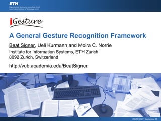 A General Gesture Recognition Framework
Beat Signer, Ueli Kurmann and Moira C. Norrie
Institute for Information Systems, ETH Zurich
8092 Zurich, Switzerland
http://vub.academia.edu/BeatSigner




                                                ICDAR 2007, September 26
 