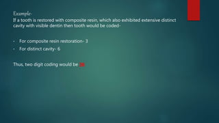 Example-
If a tooth is restored with composite resin, which also exhibited extensive distinct
cavity with visible dentin then tooth would be coded-
• For composite resin restoration- 3
• For distinct cavity- 6
Thus, two digit coding would be 36
 
