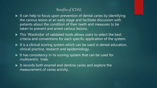 Benefits of ICDAS
 It can help to focus upon prevention of dental caries by identifying
the carious lesion at an early stage and facilitate discussion with
patients about the condition of their teeth and measures to be
taken to prevent and arrest carious lesions.
 This ‘Wardrobe’ of validated tools allows users to select the best
criteria and conventions for each specific application of the system.
 It is a clinical scoring system which can be used in dental education,
clinical practice, research and epidemiology.
 It has consistency in its scoring system that can be used for
multicentric trials.
 It records both enamel and dentine caries and explore the
measurement of caries activity.
 