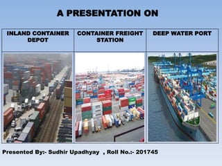 A PRESENTATION ON
INLAND CONTAINER
DEPOT
CONTAINER FREIGHT
STATION
DEEP WATER PORT
Presented By:- Sudhir Upadhyay , Roll No.:- 201745
 